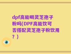 dpf高能喝灵芝孢子粉吗(DPF高能饮可否搭配灵芝孢子粉饮用？)