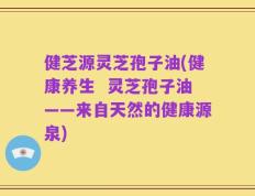 健芝源灵芝孢子油(健康养生  灵芝孢子油——来自天然的健康源泉)