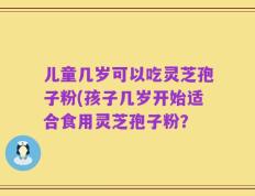 儿童几岁可以吃灵芝孢子粉(孩子几岁开始适合食用灵芝孢子粉？