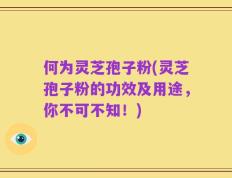 何为灵芝孢子粉(灵芝孢子粉的功效及用途，你不可不知！)