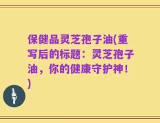 保健品灵芝孢子油(重写后的标题：灵芝孢子油，你的健康守护神！)