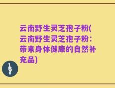 云南野生灵芝孢子粉(云南野生灵芝孢子粉：带来身体健康的自然补充品)
