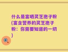 什么是富晒灵芝孢子粉(富含营养的灵芝孢子粉：你需要知道的一切)
