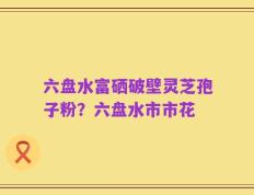 六盘水富硒破壁灵芝孢子粉？六盘水市市花