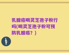 乳腺癌喝灵芝孢子粉行吗(喝灵芝孢子粉可预防乳腺癌？)