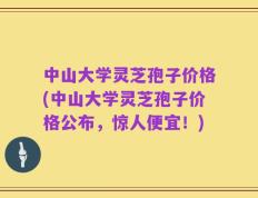 中山大学灵芝孢子价格(中山大学灵芝孢子价格公布，惊人便宜！)