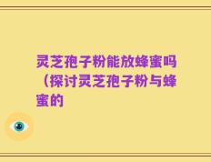 灵芝孢子粉能放蜂蜜吗（探讨灵芝孢子粉与蜂蜜的