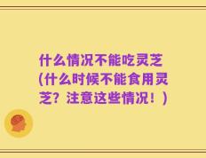 什么情况不能吃灵芝 (什么时候不能食用灵芝？注意这些情况！)