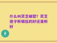 什么叫灵芝破壁？灵芝孢子粉碾压的好还是粉好