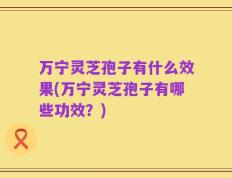 万宁灵芝孢子有什么效果(万宁灵芝孢子有哪些功效？)