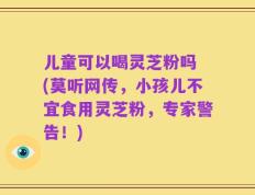 儿童可以喝灵芝粉吗 (莫听网传，小孩儿不宜食用灵芝粉，专家警告！)