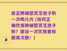 修正牌破壁灵芝孢子粉一次喝几代 (如何正确饮用牌破壁灵芝孢子粉？建议一次饮用量和服用次数！)