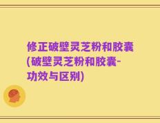 修正破壁灵芝粉和胶囊(破壁灵芝粉和胶囊-功效与区别)
