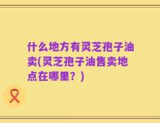 什么地方有灵芝孢子油卖(灵芝孢子油售卖地点在哪里？)