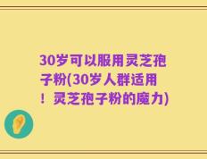 30岁可以服用灵芝孢子粉(30岁人群适用！灵芝孢子粉的魔力)
