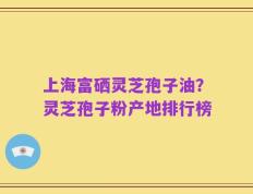上海富硒灵芝孢子油？灵芝孢子粉产地排行榜