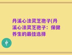 丹溪心法灵芝孢子(丹溪心法灵芝孢子：保健养生的最佳选择