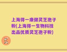 上海得一康健灵芝孢子粉(上海得一生物科技出品优质灵芝孢子粉)