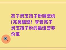 亮子灵芝孢子粉破壁机(完美破壁！享受亮子灵芝孢子粉的最佳营养价值