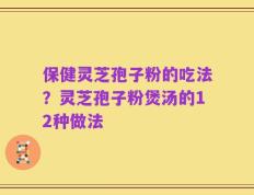 保健灵芝孢子粉的吃法？灵芝孢子粉煲汤的12种做法