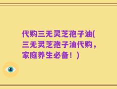 代购三无灵芝孢子油(三无灵芝孢子油代购，家庭养生必备！)