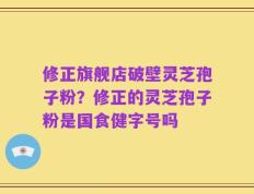 修正旗舰店破壁灵芝孢子粉？修正的灵芝孢子粉是国食健字号吗