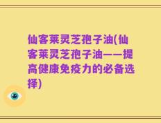 仙客莱灵芝孢子油(仙客莱灵芝孢子油——提高健康免疫力的必备选择)