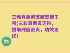 三和真菌灵芝破壁孢子粉(三和真菌灵芝粉，提取纯度更高，功效更优)