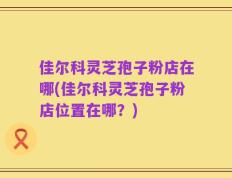 佳尔科灵芝孢子粉店在哪(佳尔科灵芝孢子粉店位置在哪？)