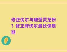 修正优尔与破壁灵芝粉？修正牌优尔最长保质期