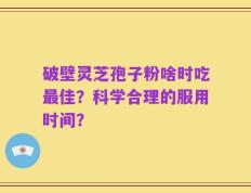 破壁灵芝孢子粉啥时吃最佳？科学合理的服用时间？
