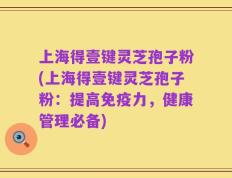 上海得壹键灵芝孢子粉(上海得壹键灵芝孢子粉：提高免疫力，健康管理必备)