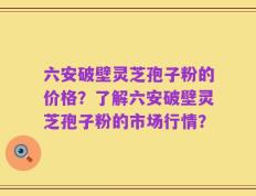 六安破壁灵芝孢子粉的价格？了解六安破壁灵芝孢子粉的市场行情？