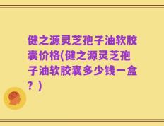 健之源灵芝孢子油软胶囊价格(健之源灵芝孢子油软胶囊多少钱一盒？)
