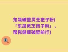 东晟破壁灵芝孢子粉(「东晟灵芝孢子粉」，帮你健康破壁前行)