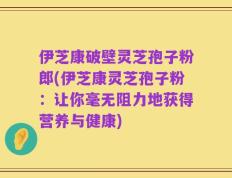 伊芝康破壁灵芝孢子粉郎(伊芝康灵芝孢子粉：让你毫无阻力地获得营养与健康)