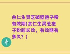 余仁生灵芝破壁孢子粉有效期(余仁生灵芝孢子粉超长效，有效期有多久？)