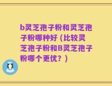 b灵芝孢子粉和灵芝孢子粉哪种好 (比较灵芝孢子粉和B灵芝孢子粉哪个更优？)