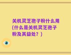 关机灵芝孢子粉什么用(什么是关机灵芝孢子粉及其益处？)