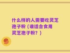 什么样的人需要吃灵芝孢子粉 (谁适合食用灵芝孢子粉？)