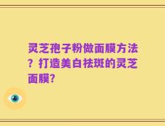 灵芝孢子粉做面膜方法？打造美白祛斑的灵芝面膜？