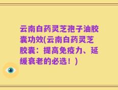 云南白药灵芝孢子油胶囊功效(云南白药灵芝胶囊：提高免疫力、延缓衰老的必选！)