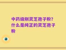 中药级别灵芝孢子粉？什么是纯正的灵芝孢子粉