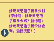 修元灵芝孢子粉多少钱(原标题：修元灵芝孢子粉多少钱？新标题：修元灵芝孢子粉价格查询，最新优惠！)