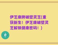伊芝康牌破壁灵芝(重获新生！伊芝康破壁灵芝解锁健康密码！)