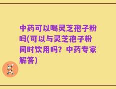 中药可以喝灵芝孢子粉吗(可以与灵芝孢子粉同时饮用吗？中药专家解答)
