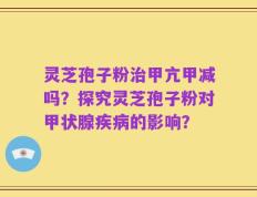 灵芝孢子粉治甲亢甲减吗？探究灵芝孢子粉对甲状腺疾病的影响？
