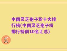 中国灵芝孢子粉十大排行榜(中国灵芝孢子粉排行榜前10名汇总)
