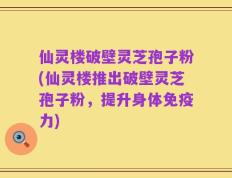 仙灵楼破壁灵芝孢子粉(仙灵楼推出破壁灵芝孢子粉，提升身体免疫力)