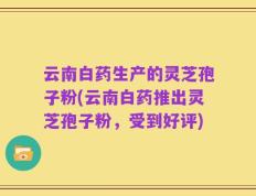 云南白药生产的灵芝孢子粉(云南白药推出灵芝孢子粉，受到好评)